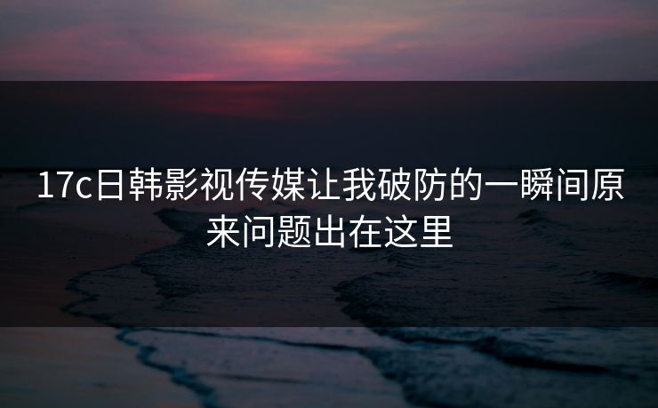 17c日韩影视传媒让我破防的一瞬间原来问题出在这里