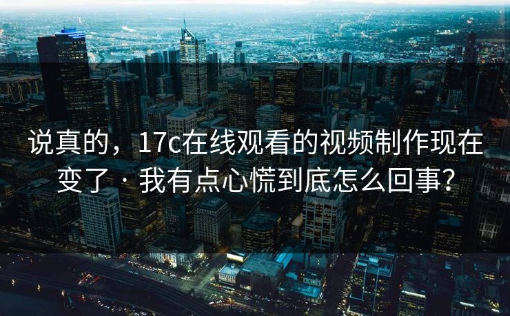 说真的，17c在线观看的视频制作现在变了 · 我有点心慌到底怎么回事？