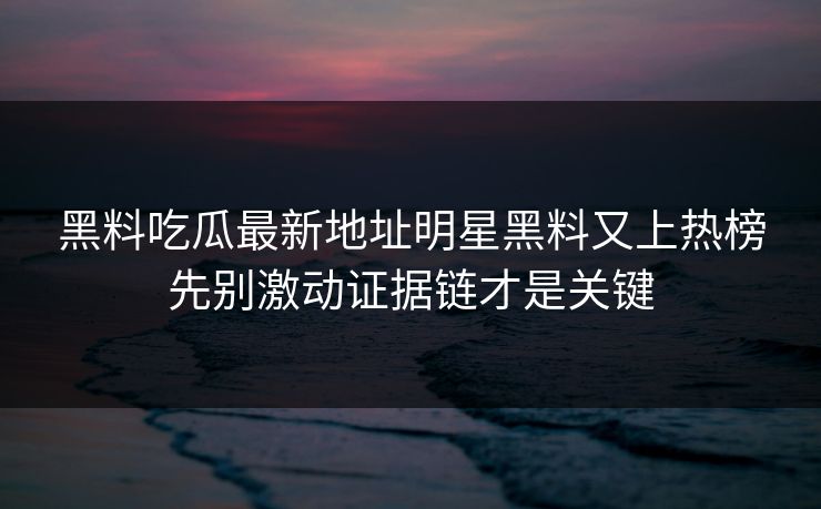 黑料吃瓜最新地址明星黑料又上热榜先别激动证据链才是关键