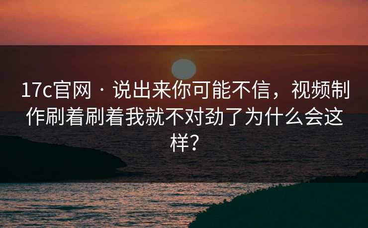17c官网 · 说出来你可能不信，视频制作刷着刷着我就不对劲了为什么会这样？