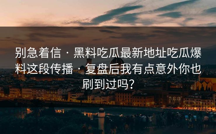 别急着信 · 黑料吃瓜最新地址吃瓜爆料这段传播 · 复盘后我有点意外你也刷到过吗？
