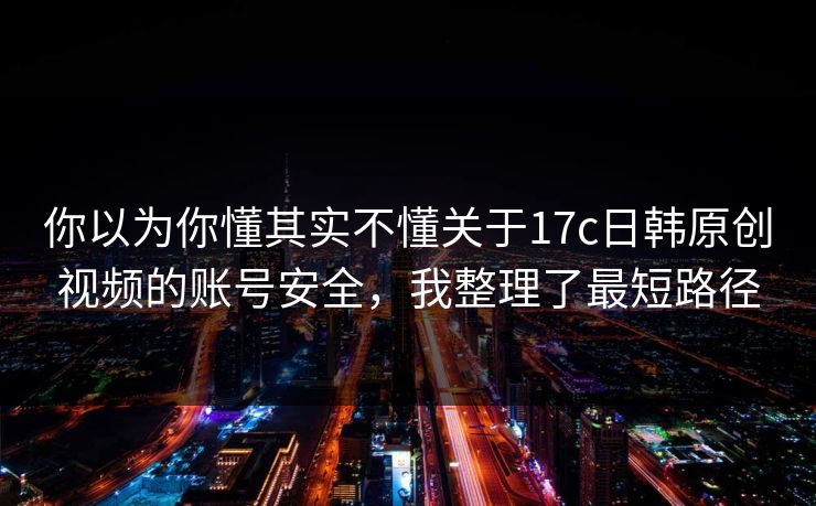 你以为你懂其实不懂关于17c日韩原创视频的账号安全，我整理了最短路径