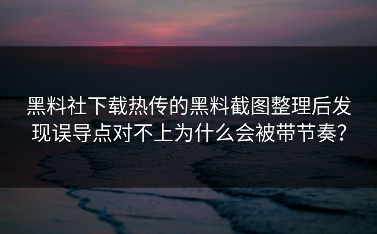 黑料社下载热传的黑料截图整理后发现误导点对不上为什么会被带节奏？