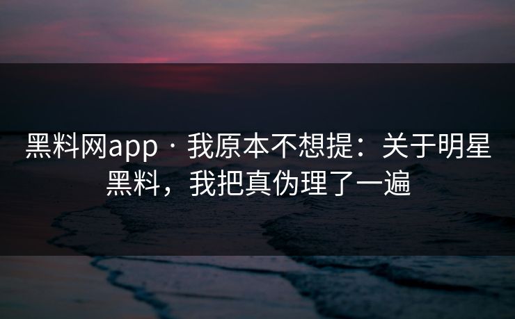 黑料网app · 我原本不想提：关于明星黑料，我把真伪理了一遍