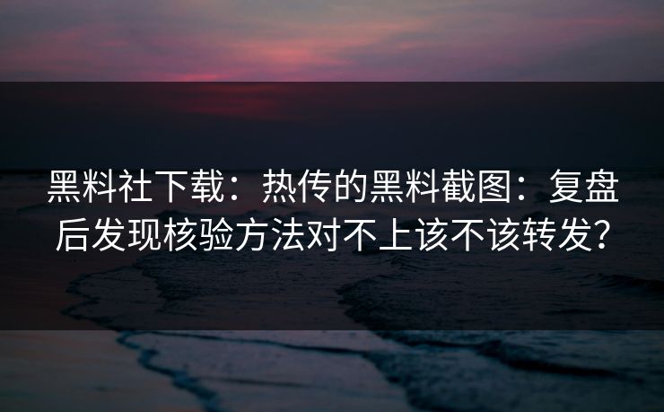 黑料社下载：热传的黑料截图：复盘后发现核验方法对不上该不该转发？
