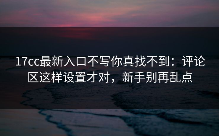 17cc最新入口不写你真找不到：评论区这样设置才对，新手别再乱点