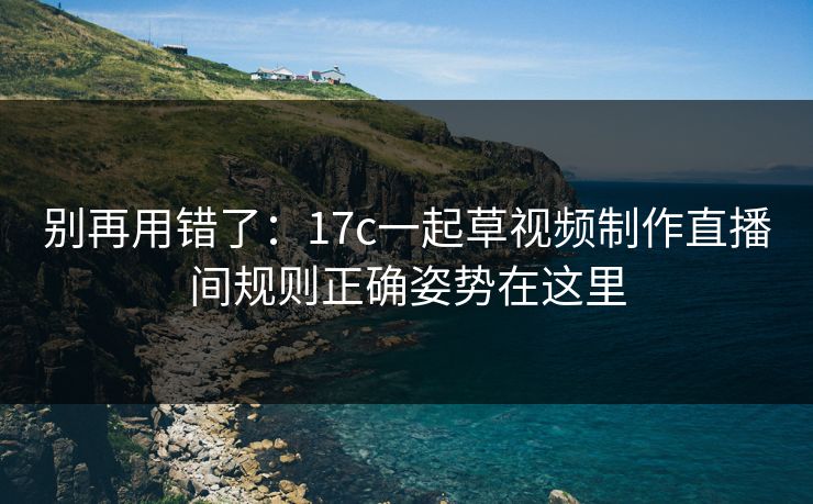 别再用错了：17c一起草视频制作直播间规则正确姿势在这里