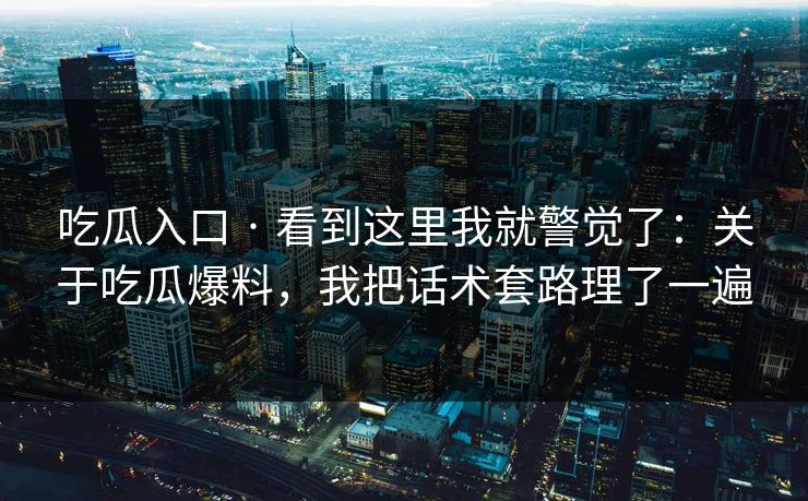 吃瓜入口 · 看到这里我就警觉了：关于吃瓜爆料，我把话术套路理了一遍