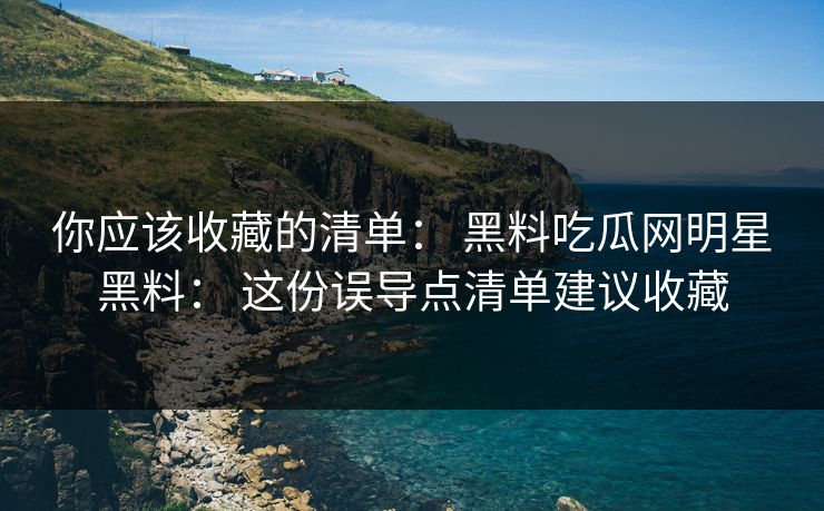 你应该收藏的清单： 黑料吃瓜网明星黑料： 这份误导点清单建议收藏
