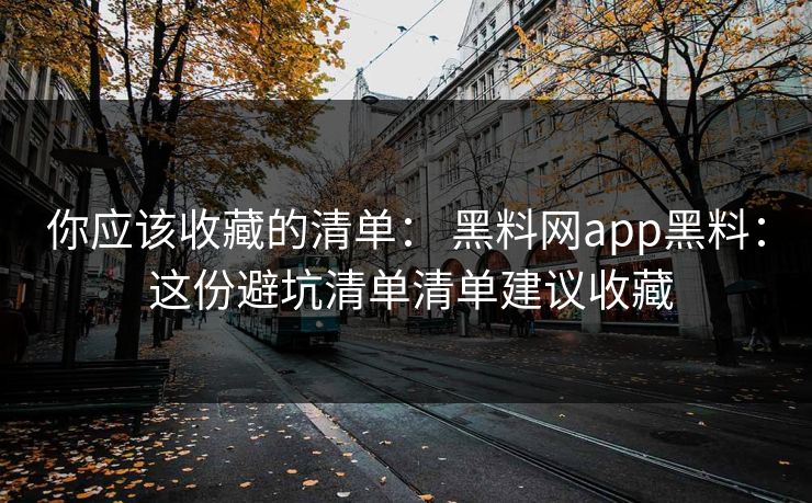 你应该收藏的清单： 黑料网app黑料： 这份避坑清单清单建议收藏