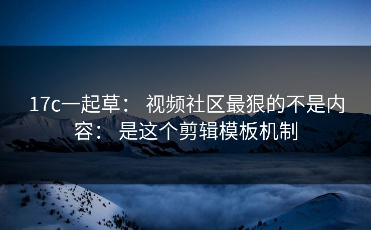 17c一起草： 视频社区最狠的不是内容： 是这个剪辑模板机制