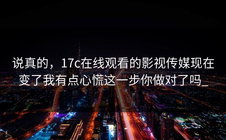 说真的，17c在线观看的影视传媒现在变了我有点心慌这一步你做对了吗_
