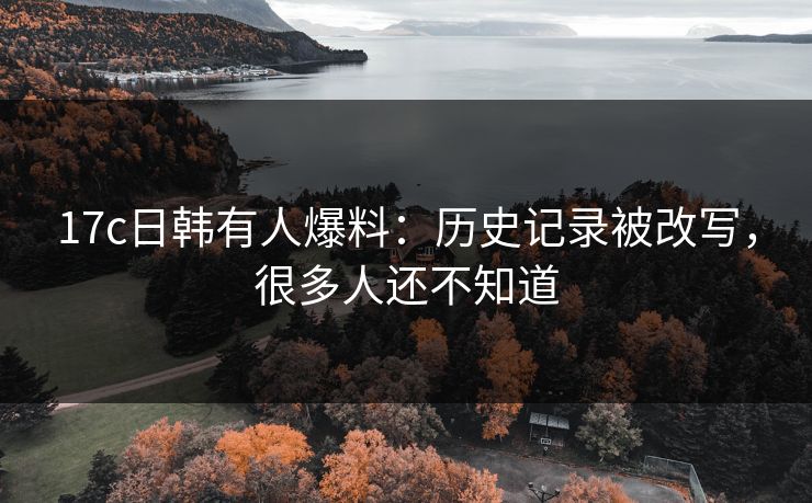 17c日韩有人爆料：历史记录被改写，很多人还不知道