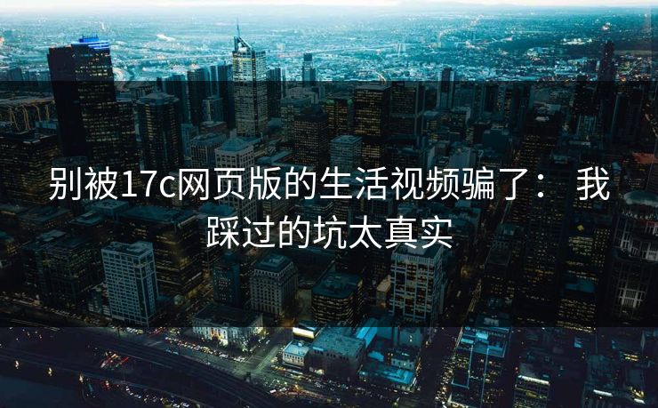 别被17c网页版的生活视频骗了： 我踩过的坑太真实