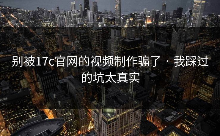 别被17c官网的视频制作骗了 · 我踩过的坑太真实