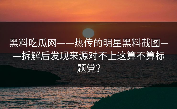 黑料吃瓜网——热传的明星黑料截图——拆解后发现来源对不上这算不算标题党？