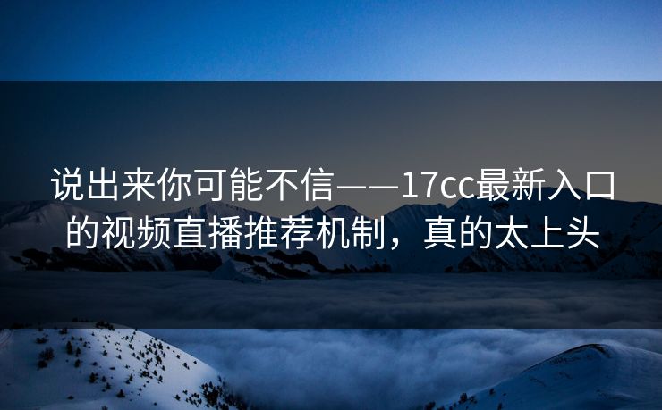 说出来你可能不信——17cc最新入口的视频直播推荐机制，真的太上头