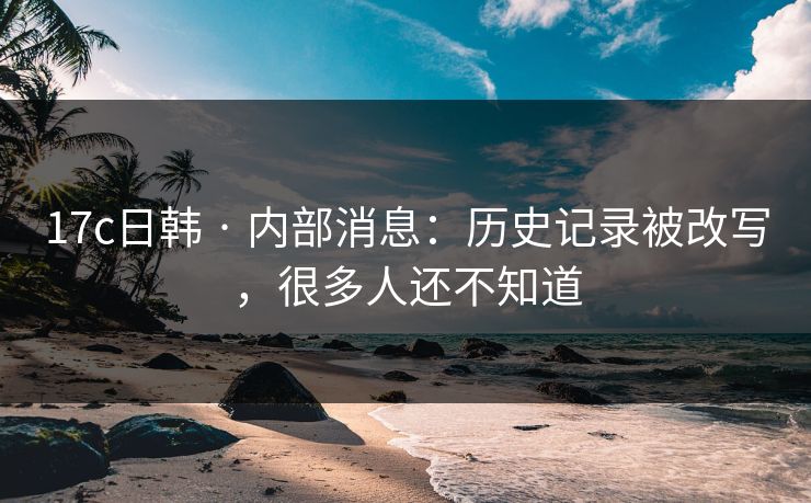 17c日韩 · 内部消息：历史记录被改写，很多人还不知道