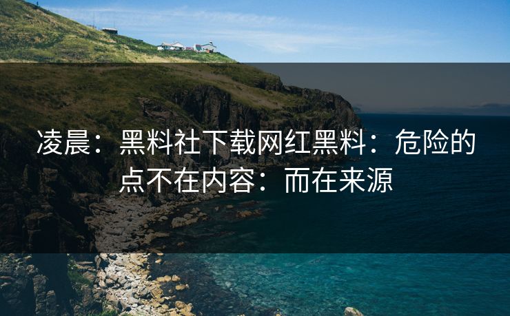 凌晨：黑料社下载网红黑料：危险的点不在内容：而在来源