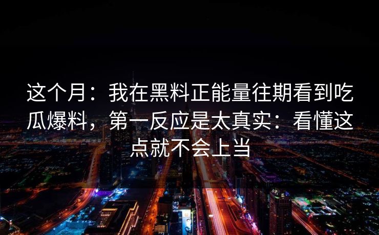 这个月：我在黑料正能量往期看到吃瓜爆料，第一反应是太真实：看懂这点就不会上当