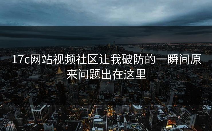 17c网站视频社区让我破防的一瞬间原来问题出在这里