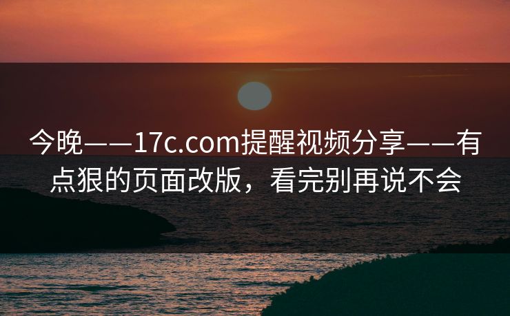 今晚——17c.com提醒视频分享——有点狠的页面改版，看完别再说不会