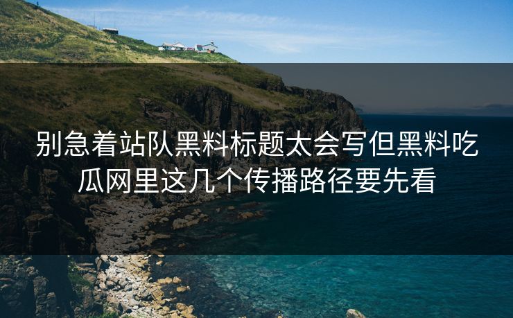 别急着站队黑料标题太会写但黑料吃瓜网里这几个传播路径要先看