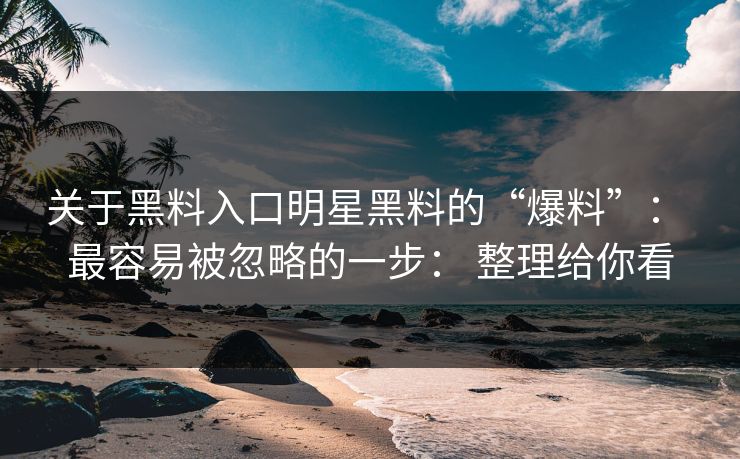 关于黑料入口明星黑料的“爆料”： 最容易被忽略的一步： 整理给你看
