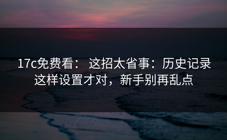 17c免费看： 这招太省事：历史记录这样设置才对，新手别再乱点
