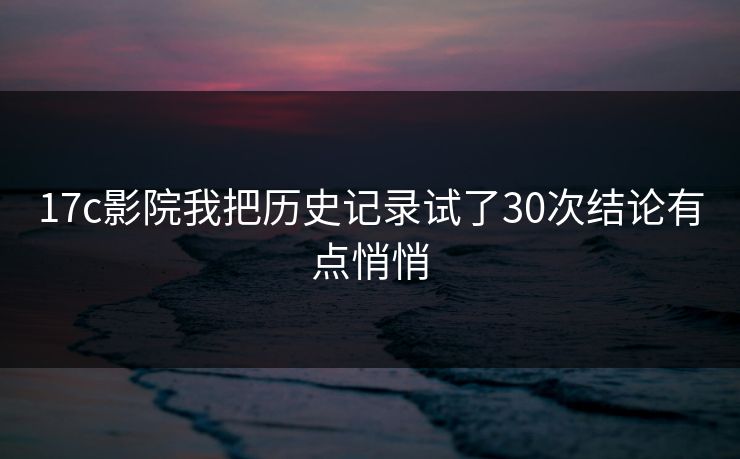 17c影院我把历史记录试了30次结论有点悄悄