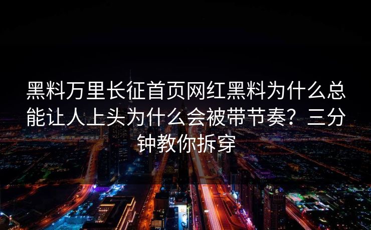 黑料万里长征首页网红黑料为什么总能让人上头为什么会被带节奏？三分钟教你拆穿