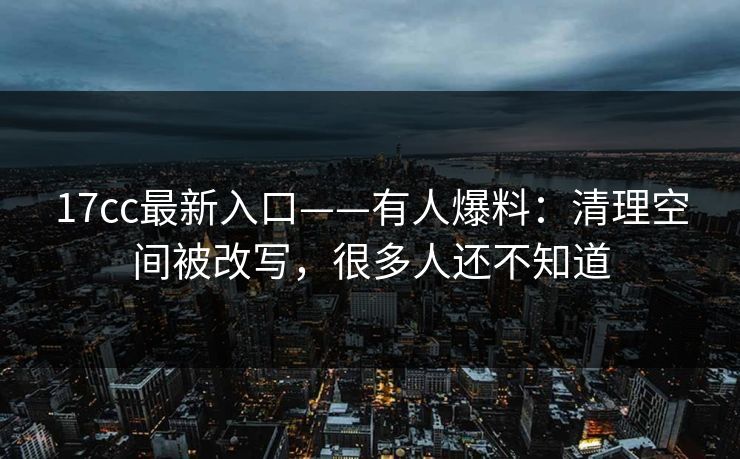 17cc最新入口——有人爆料：清理空间被改写，很多人还不知道