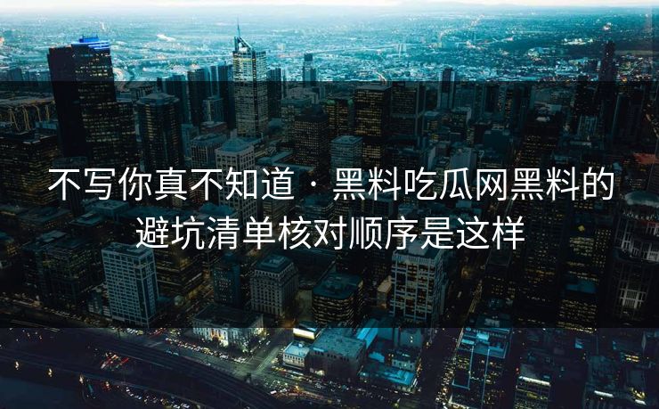 不写你真不知道 · 黑料吃瓜网黑料的避坑清单核对顺序是这样