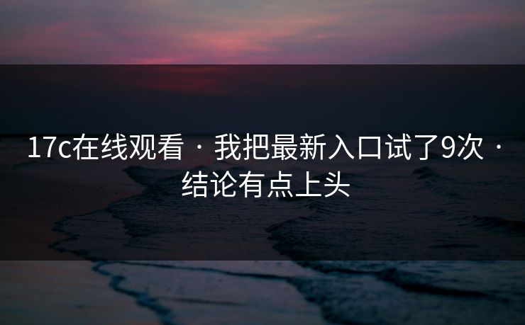 17c在线观看 · 我把最新入口试了9次 · 结论有点上头