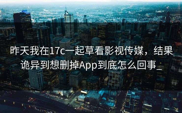 昨天我在17c一起草看影视传媒，结果诡异到想删掉App到底怎么回事_