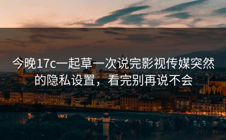今晚17c一起草一次说完影视传媒突然的隐私设置，看完别再说不会