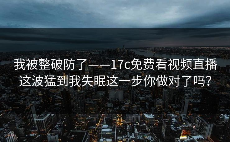 我被整破防了——17c免费看视频直播这波猛到我失眠这一步你做对了吗？