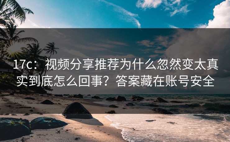 17c：视频分享推荐为什么忽然变太真实到底怎么回事？答案藏在账号安全