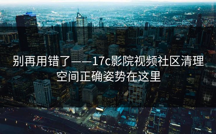 别再用错了——17c影院视频社区清理空间正确姿势在这里