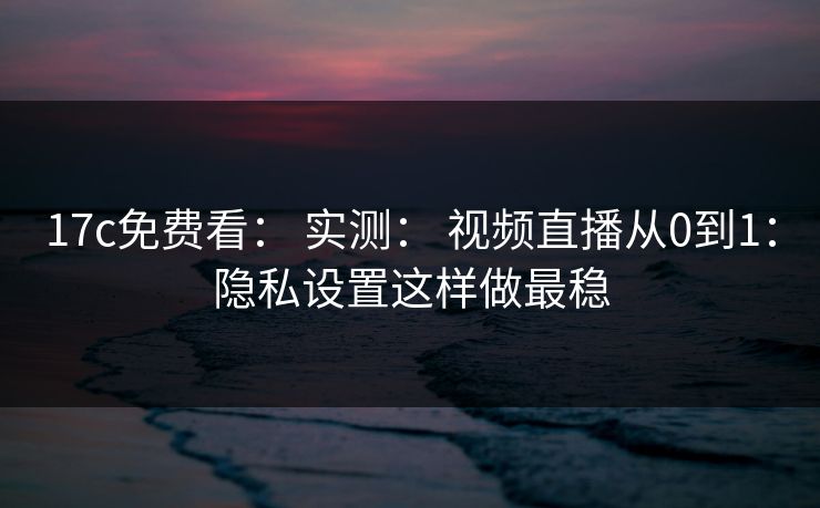 17c免费看： 实测： 视频直播从0到1：隐私设置这样做最稳