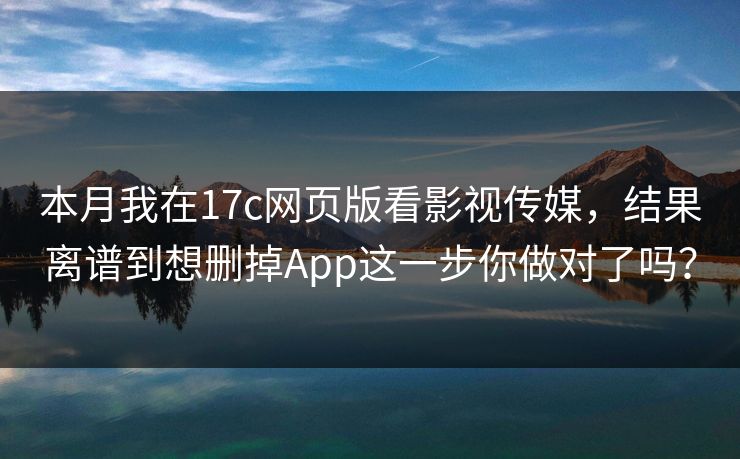 本月我在17c网页版看影视传媒，结果离谱到想删掉App这一步你做对了吗？