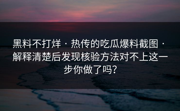 黑料不打烊 · 热传的吃瓜爆料截图 · 解释清楚后发现核验方法对不上这一步你做了吗？