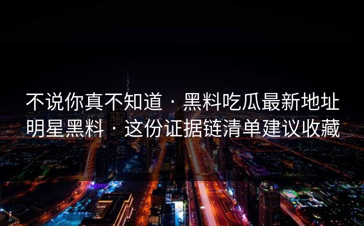 不说你真不知道 · 黑料吃瓜最新地址明星黑料 · 这份证据链清单建议收藏