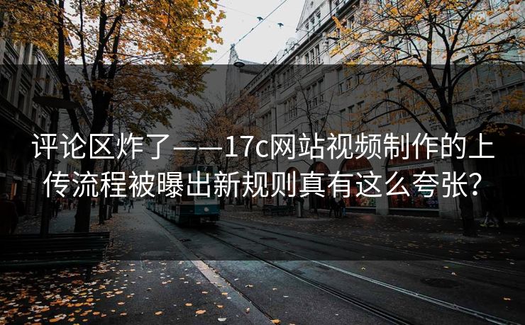 评论区炸了——17c网站视频制作的上传流程被曝出新规则真有这么夸张？