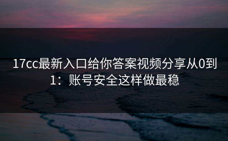 17cc最新入口给你答案视频分享从0到1：账号安全这样做最稳
