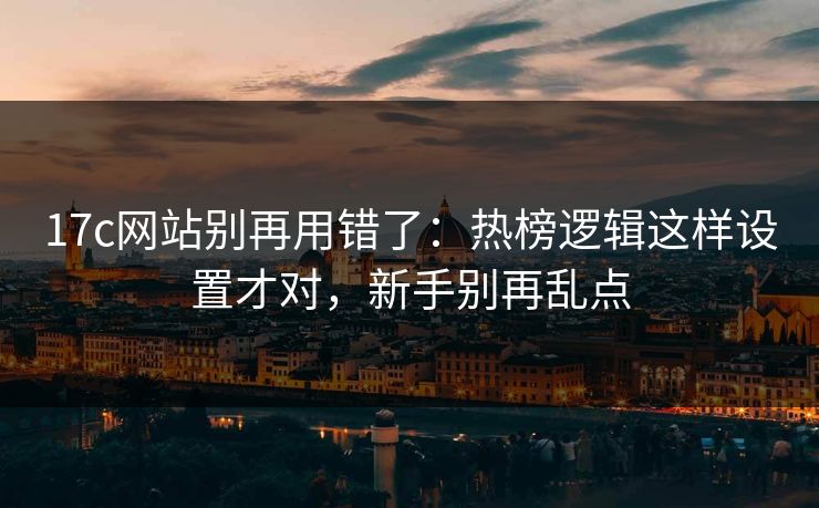 17c网站别再用错了：热榜逻辑这样设置才对，新手别再乱点