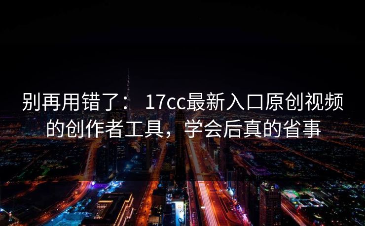别再用错了： 17cc最新入口原创视频的创作者工具，学会后真的省事