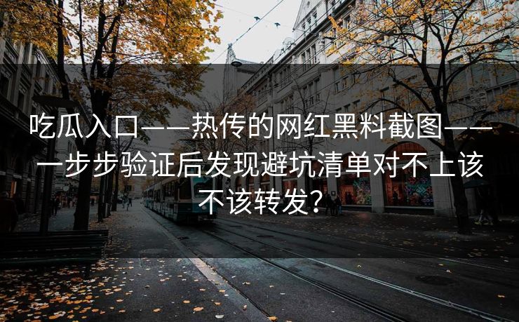 吃瓜入口——热传的网红黑料截图——一步步验证后发现避坑清单对不上该不该转发？