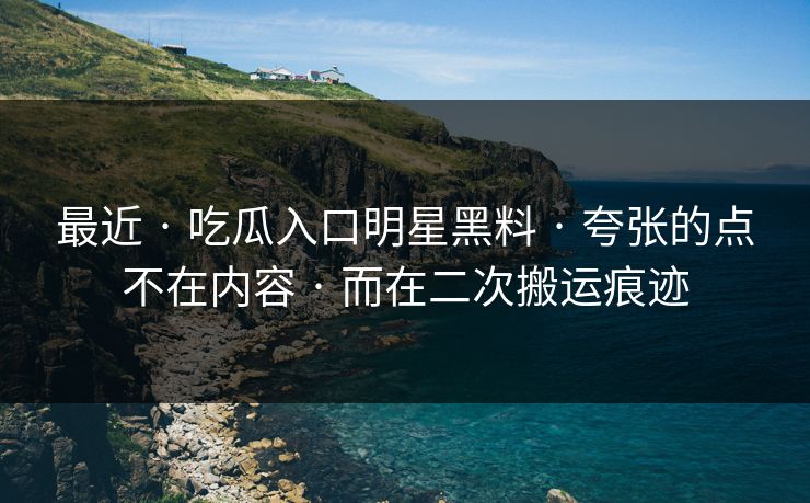 最近 · 吃瓜入口明星黑料 · 夸张的点不在内容 · 而在二次搬运痕迹
