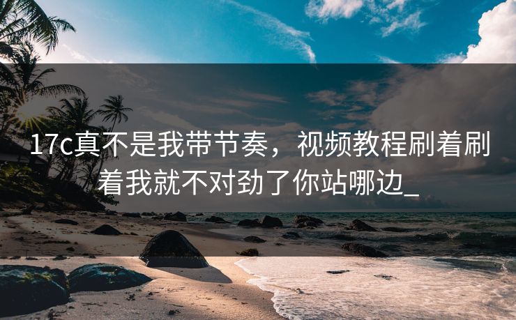17c真不是我带节奏，视频教程刷着刷着我就不对劲了你站哪边_